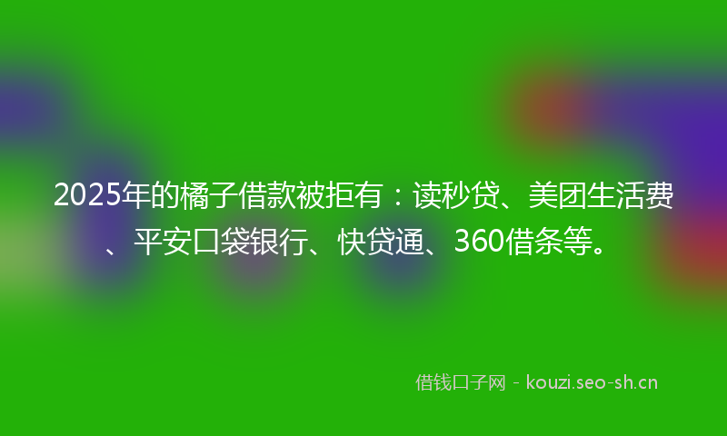 2025年的橘子借款被拒有：读秒贷、美团生活费、平安口袋银行、快贷通、360借条等。