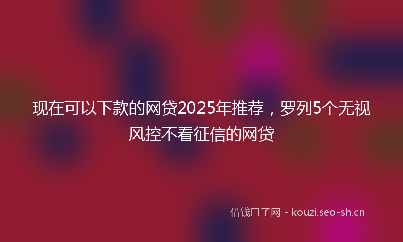 现在可以下款的网贷2025年推荐，罗列5个无视风控不看征信的网贷