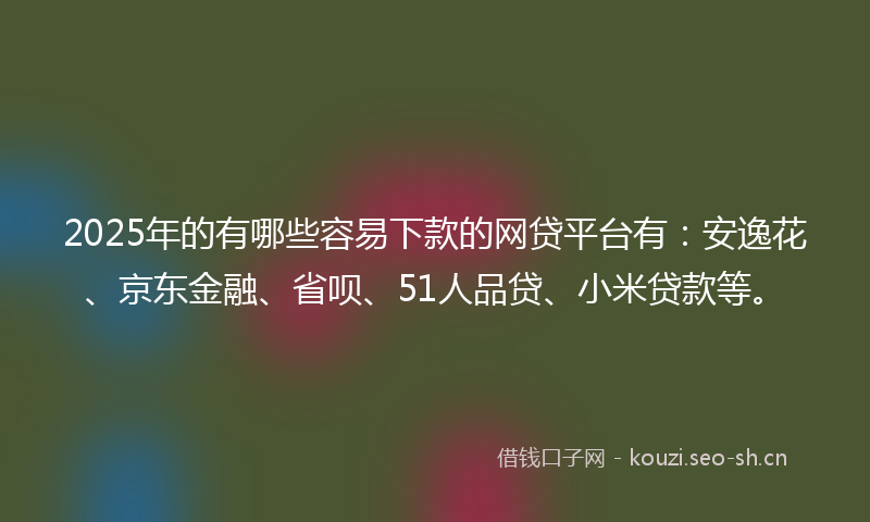2025年的有哪些容易下款的网贷平台有：安逸花、京东金融、省呗、51人品贷、小米贷款等。