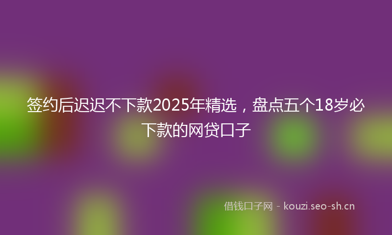 签约后迟迟不下款2025年精选，盘点五个18岁必下款的网贷口子