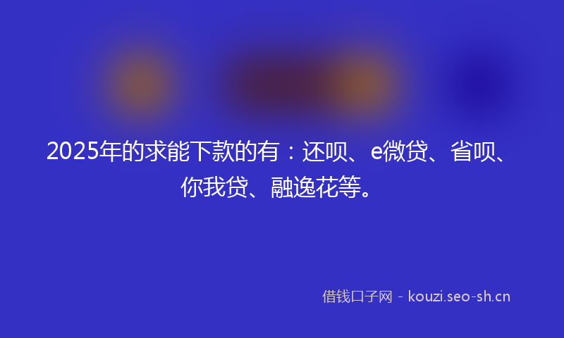 2025年的求能下款的有：还呗、e微贷、省呗、你我贷、融逸花等。