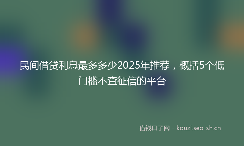 民间借贷利息最多多少2025年推荐，概括5个低门槛不查征信的平台