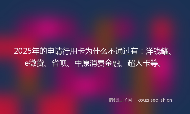2025年的申请行用卡为什么不通过有：洋钱罐、e微贷、省呗、中原消费金融、超人卡等。