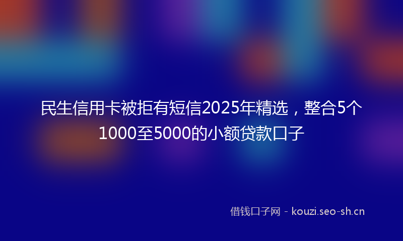 民生信用卡被拒有短信2025年精选，整合5个1000至5000的小额贷款口子