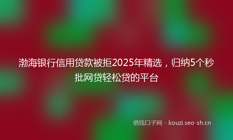 渤海银行信用贷款被拒2025年精选，归纳5个秒批网贷轻松贷的平台