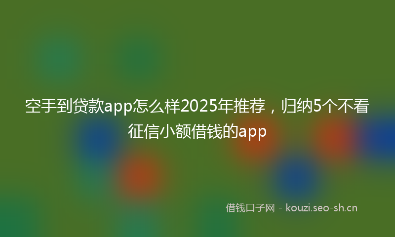 空手到贷款app怎么样2025年推荐，归纳5个不看征信小额借钱的app