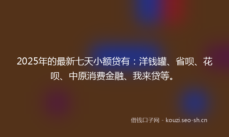 2025年的最新七天小额贷有：洋钱罐、省呗、花呗、中原消费金融、我来贷等。