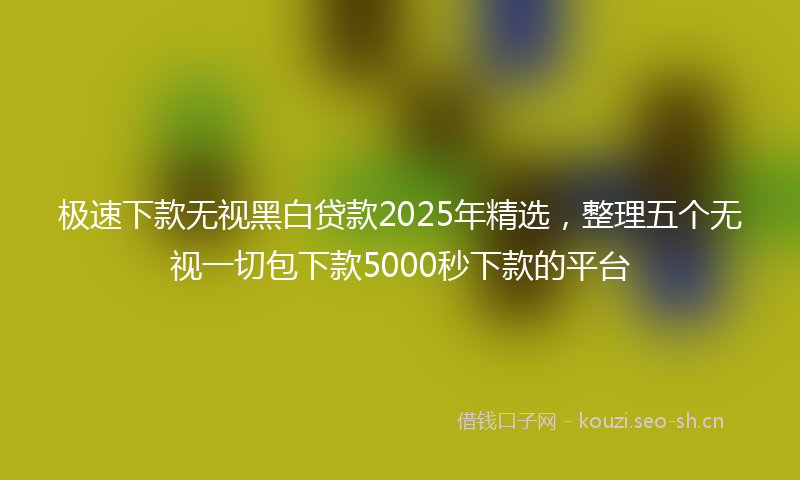 极速下款无视黑白贷款2025年精选，整理五个无视一切包下款5000秒下款的平台