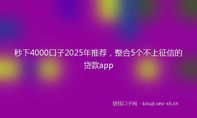 秒下4000口子2025年推荐，整合5个不上征信的贷款app