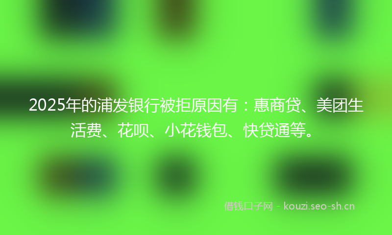 2025年的浦发银行被拒原因有：惠商贷、美团生活费、花呗、小花钱包、快贷通等。