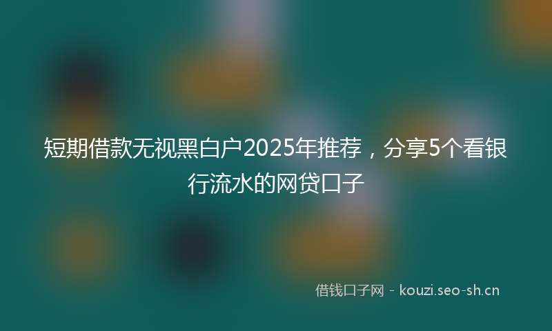 短期借款无视黑白户2025年推荐，分享5个看银行流水的网贷口子
