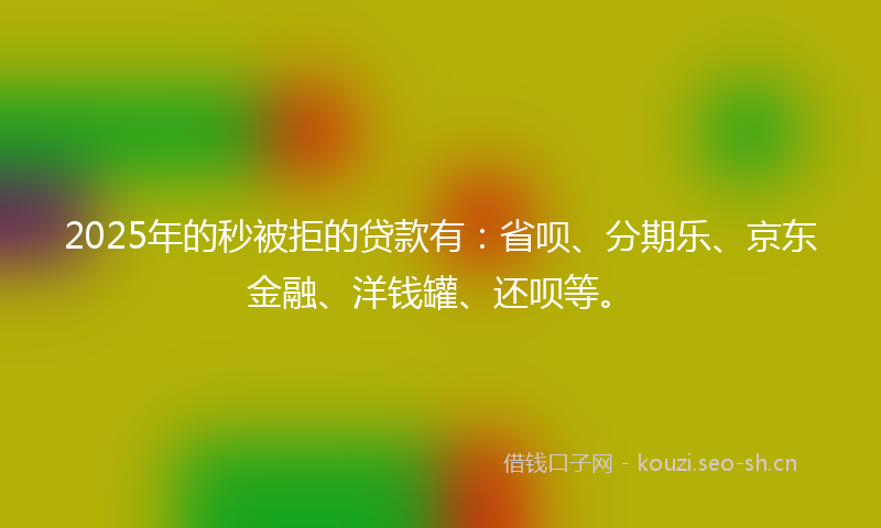 2025年的秒被拒的贷款有:省呗、分期乐、京东金融、洋钱罐、还呗等。
