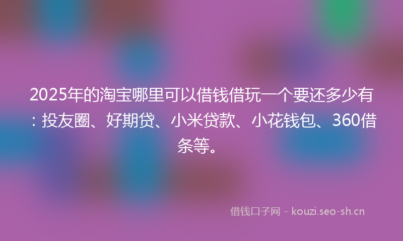 2025年的淘宝哪里可以借钱借玩一个要还多少有：投友圈、好期贷、小米贷款、小花钱包、360借条等。