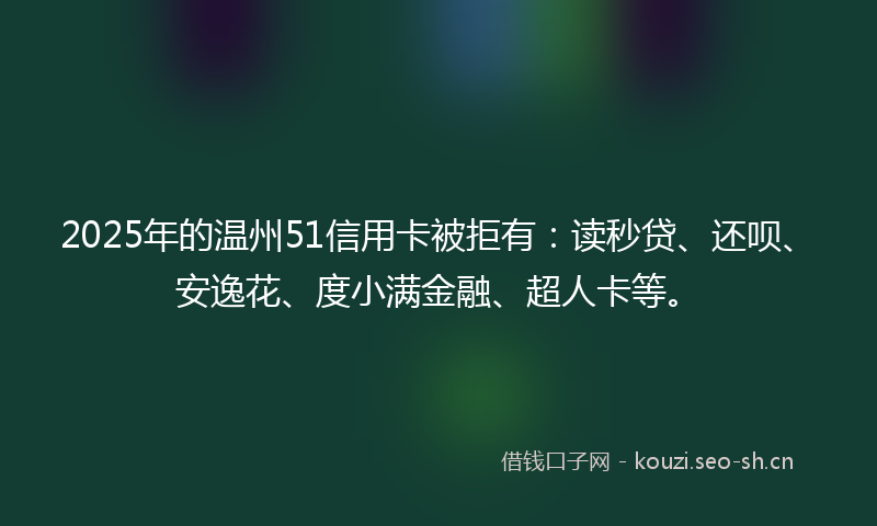 2025年的温州51信用卡被拒有:读秒贷、还呗、安逸花、度小满金融、超人卡等。