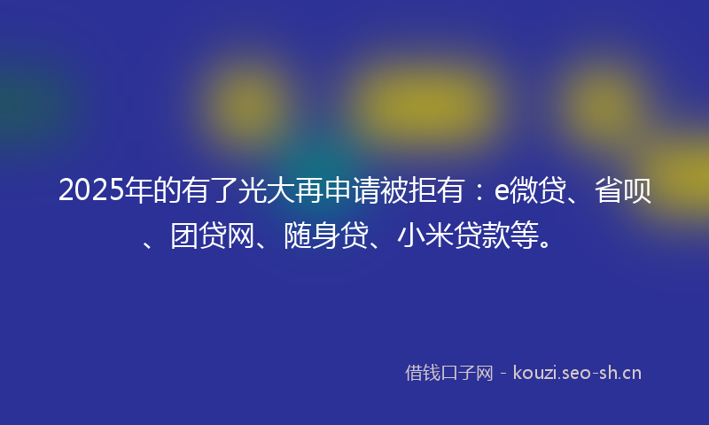 2025年的有了光大再申请被拒有：e微贷、省呗、团贷网、随身贷、小米贷款等。