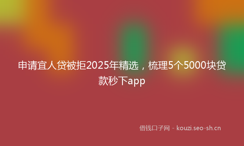 申请宜人贷被拒2025年精选,梳理5个5000块贷款秒下app