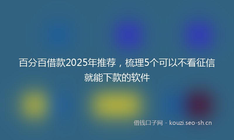 百分百借款2025年推荐，梳理5个可以不看征信就能下款的软件