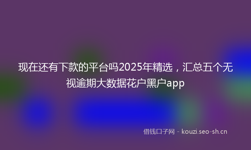 现在还有下款的平台吗2025年精选，汇总五个无视逾期大数据花户黑户app