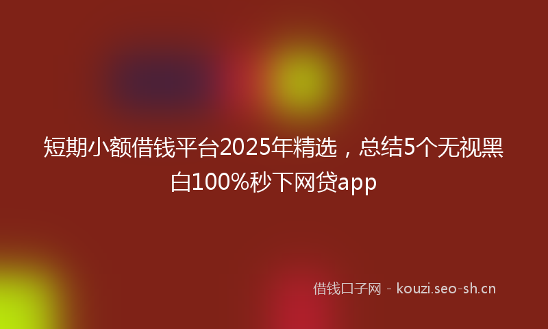 短期小额借钱平台2025年精选，总结5个无视黑白100%秒下网贷app