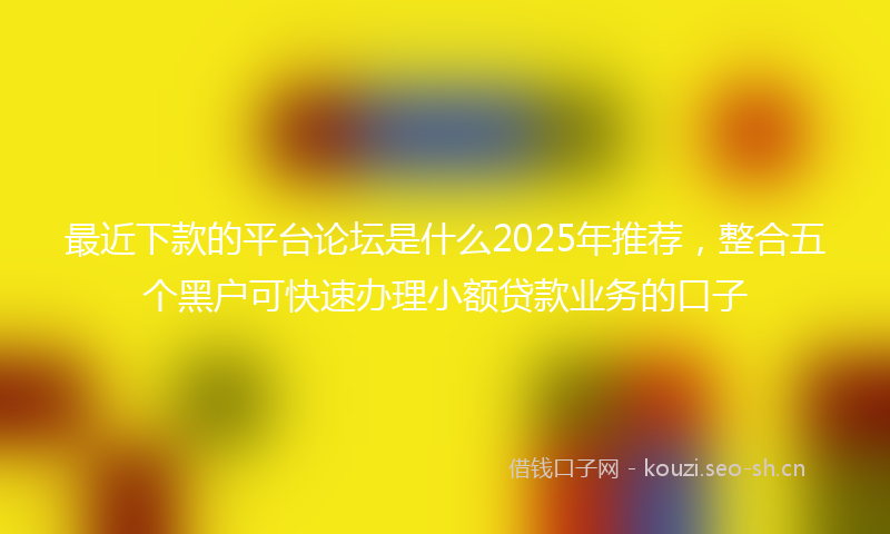 最近下款的平台论坛是什么2025年推荐，整合五个黑户可快速办理小额贷款业务的口子