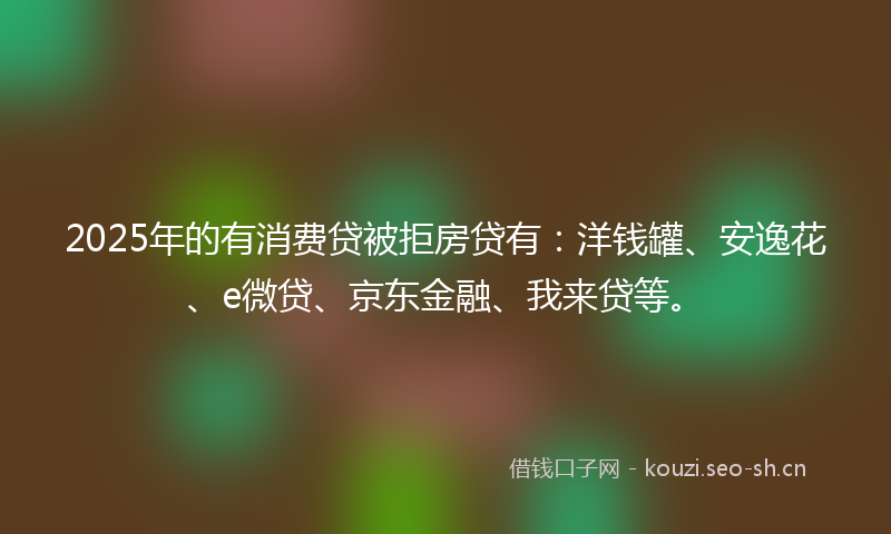 2025年的有消费贷被拒房贷有：洋钱罐、安逸花、e微贷、京东金融、我来贷等。