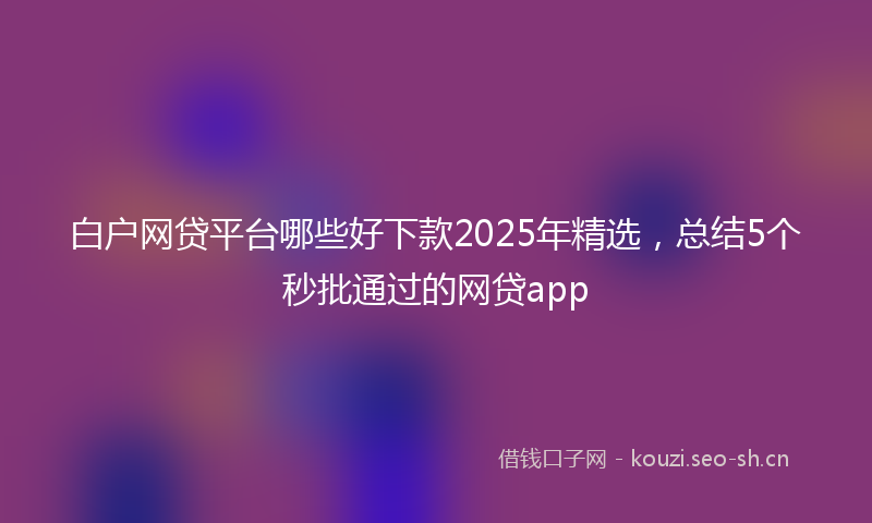 白户网贷平台哪些好下款2025年精选，总结5个秒批通过的网贷app