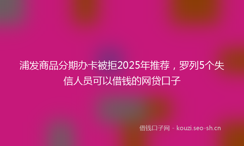 浦发商品分期办卡被拒2025年推荐，罗列5个失信人员可以借钱的网贷口子