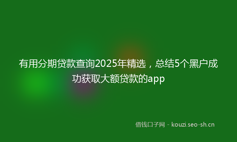 有用分期贷款查询2025年精选,总结5个黑户成功获取大额贷款的app
