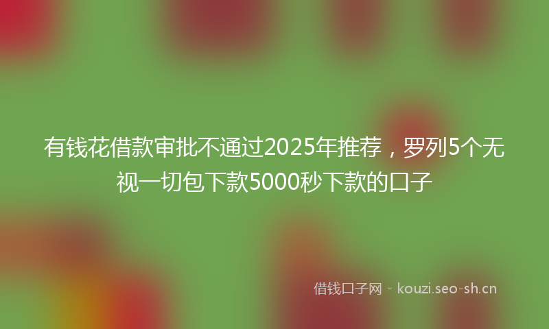 有钱花借款审批不通过2025年推荐，罗列5个无视一切包下款5000秒下款的口子