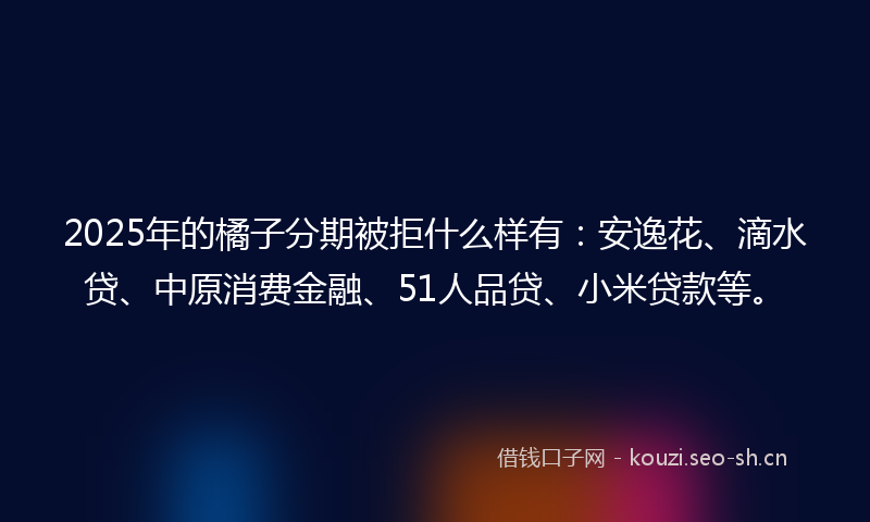 2025年的橘子分期被拒什么样有：安逸花、滴水贷、中原消费金融、51人品贷、小米贷款等。