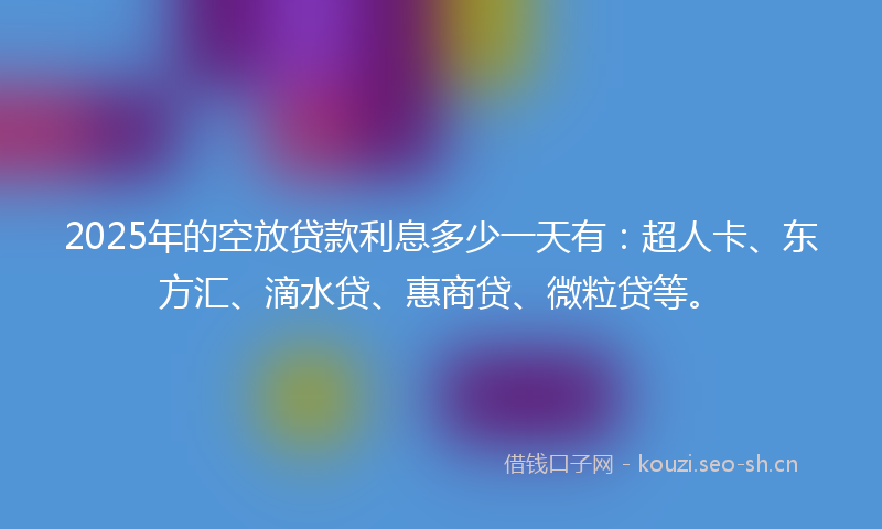 2025年的空放贷款利息多少一天有：超人卡、东方汇、滴水贷、惠商贷、微粒贷等。