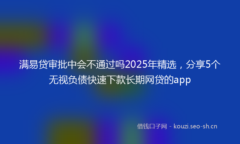 满易贷审批中会不通过吗2025年精选，分享5个无视负债快速下款长期网贷的app