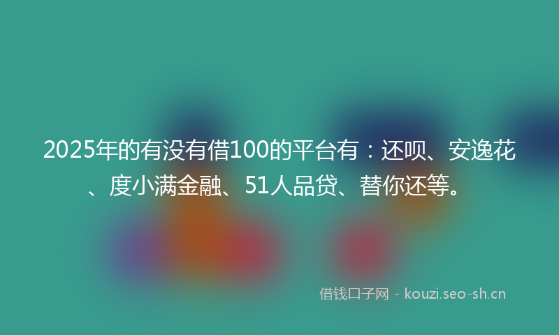 2025年的有没有借100的平台有：还呗、安逸花、度小满金融、51人品贷、替你还等。