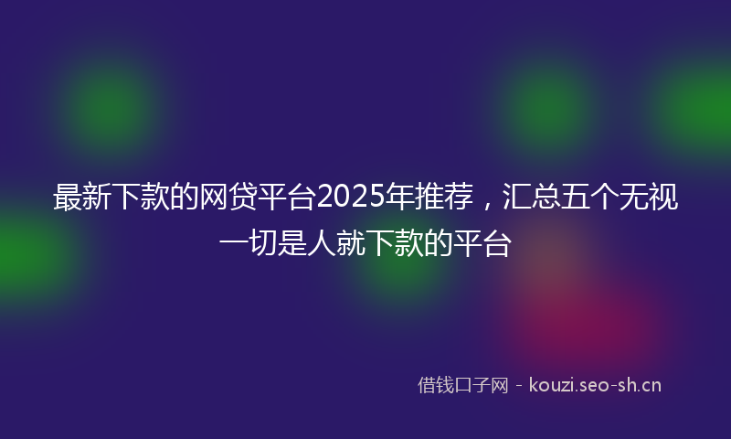 最新下款的网贷平台2025年推荐，汇总五个无视一切是人就下款的平台
