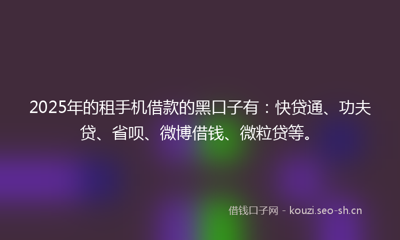 2025年的租手机借款的黑口子有：快贷通、功夫贷、省呗、微博借钱、微粒贷等。