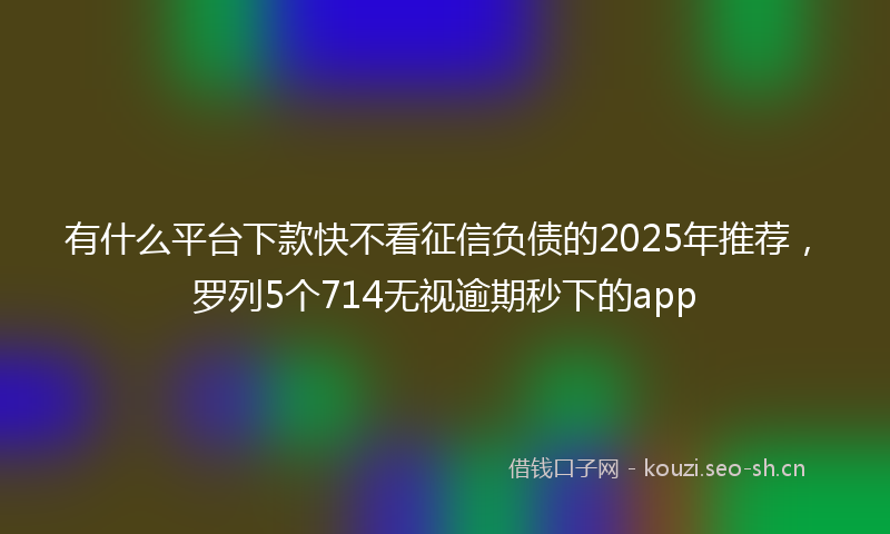 有什么平台下款快不看征信负债的2025年推荐，罗列5个714无视逾期秒下的app