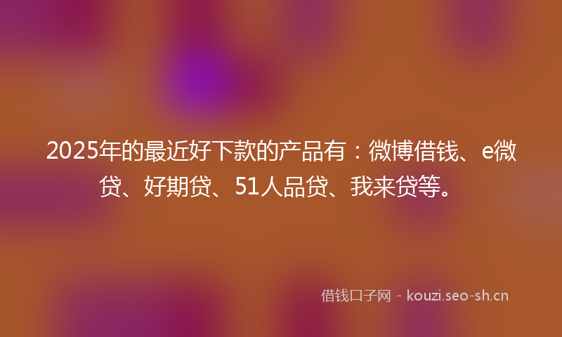 2025年的最近好下款的产品有：微博借钱、e微贷、好期贷、51人品贷、我来贷等。