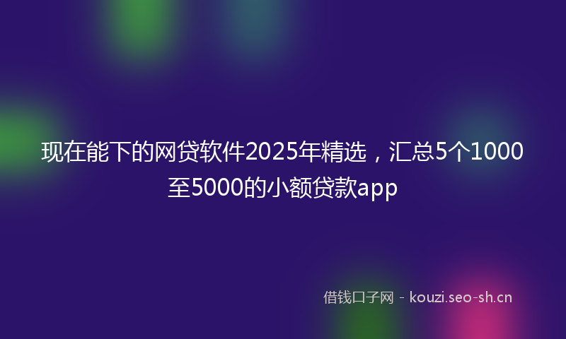 现在能下的网贷软件2025年精选,汇总5个1000至5000的小额贷款app
