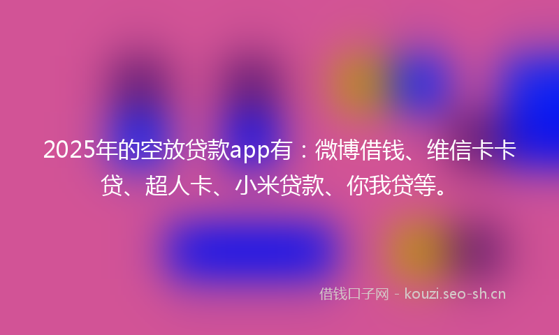 2025年的空放贷款app有：微博借钱、维信卡卡贷、超人卡、小米贷款、你我贷等。