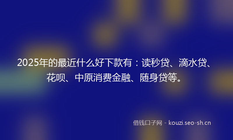 2025年的最近什么好下款有：读秒贷、滴水贷、花呗、中原消费金融、随身贷等。
