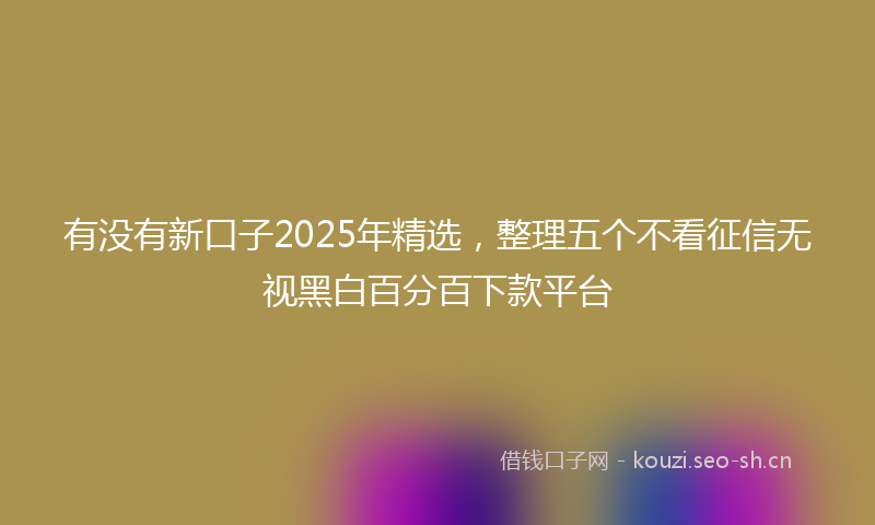 有没有新口子2025年精选，整理五个不看征信无视黑白百分百下款平台