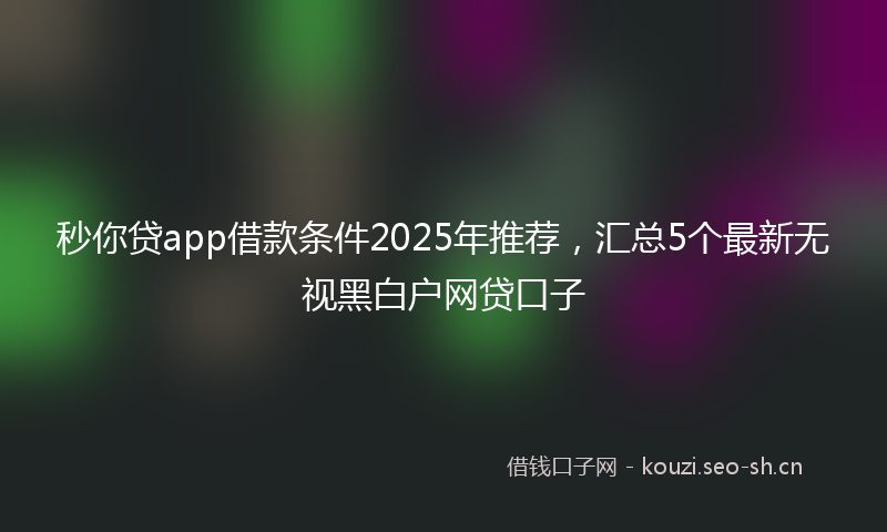 秒你贷app借款条件2025年推荐，汇总5个最新无视黑白户网贷口子