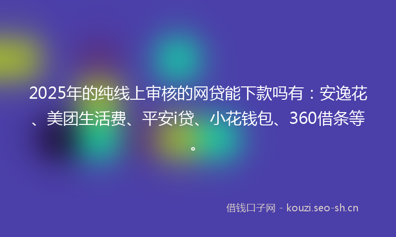 2025年的纯线上审核的网贷能下款吗有：安逸花、美团生活费、平安i贷、小花钱包、360借条等。