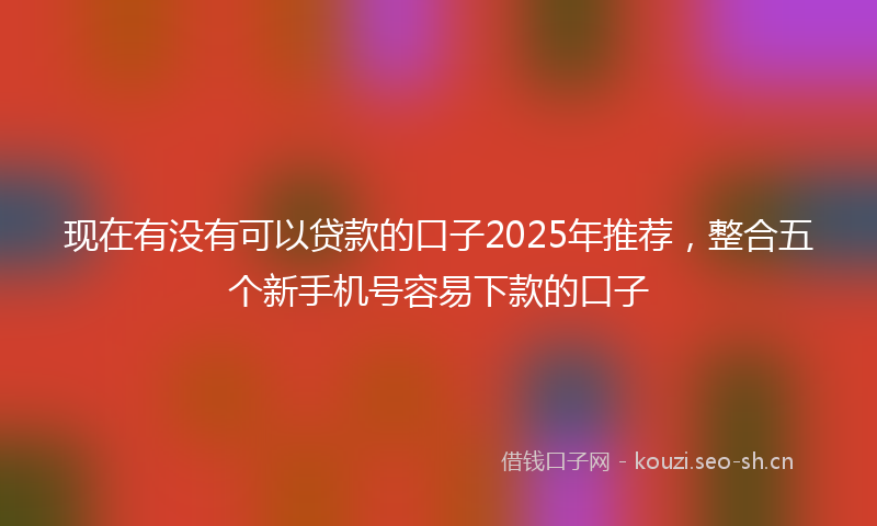 现在有没有可以贷款的口子2025年推荐，整合五个新手机号容易下款的口子