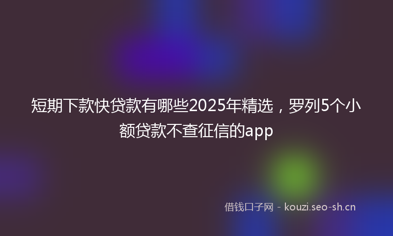 短期下款快贷款有哪些2025年精选，罗列5个小额贷款不查征信的app