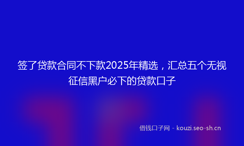 签了贷款合同不下款2025年精选，汇总五个无视征信黑户必下的贷款口子