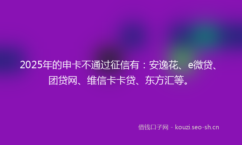 2025年的申卡不通过征信有：安逸花、e微贷、团贷网、维信卡卡贷、东方汇等。
