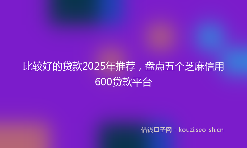 比较好的贷款2025年推荐，盘点五个芝麻信用600贷款平台