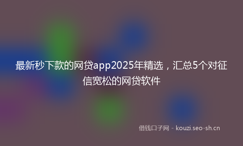 最新秒下款的网贷app2025年精选，汇总5个对征信宽松的网贷软件