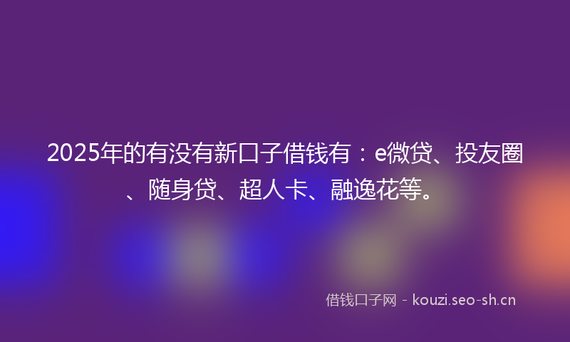 2025年的有没有新口子借钱有：e微贷、投友圈、随身贷、超人卡、融逸花等。